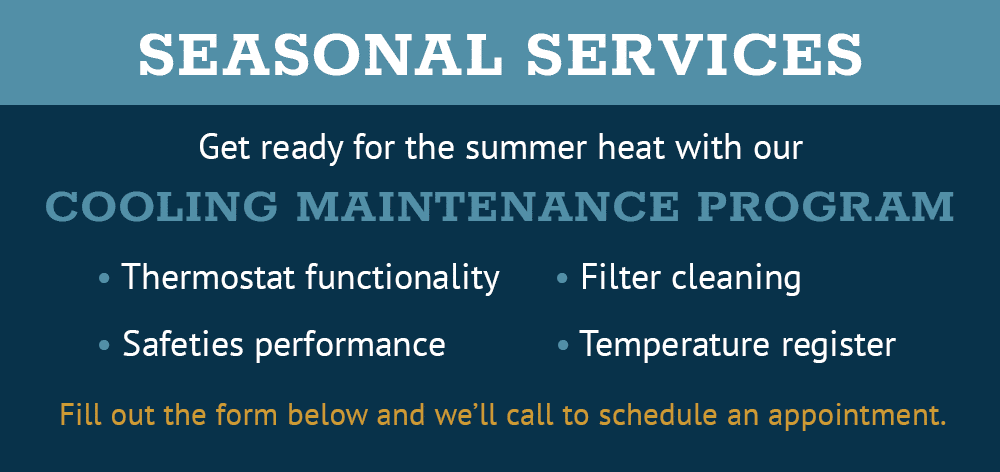seasonal services. Get ready for the summer heat with our cooling maintenance program.